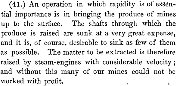 (41.) An operation in which rapidity is of essential importance is in bringing the produce of mines up to the surface. The shafts through which the produce is raised are sunk at a very great expense, and it is, of course, desirable to sink as few of them as possible. The matter to be extracted is therefore raised by steam-engines with considerable velocity; and without this many of our mines could not be worked with profit.